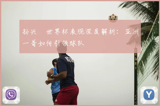 孙兴慜世界杯表现深度解析:亚洲一哥如何引领球队