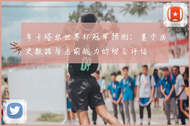 年卡塔尔世界杯冠军预测：基于历史数据与当前战力的综合评估