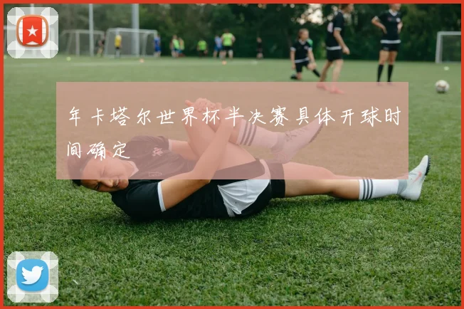 年卡塔尔世界杯半决赛具体开球时间确定