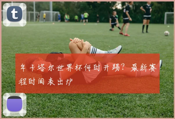 年卡塔尔世界杯何时开踢？最新赛程时间表出炉