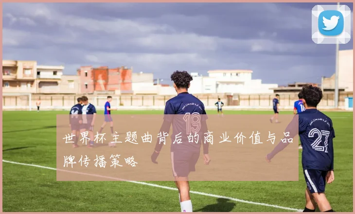 世界杯主题曲背后的商业价值与品牌传播策略