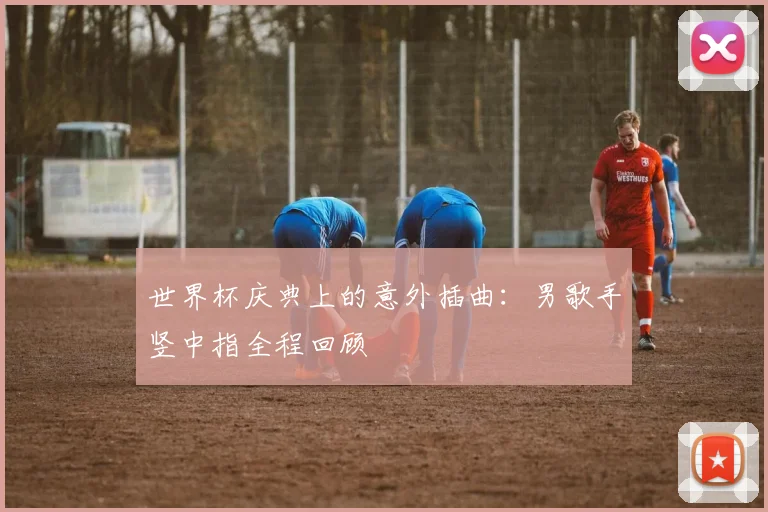 世界杯庆典上的意外插曲：男歌手竖中指全程回顾