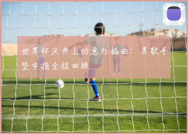世界杯庆典上的意外插曲：男歌手竖中指全程回顾