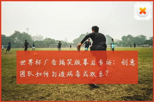 世界杯广告搞笑版幕后专访：创意团队如何打造病毒式欢乐？