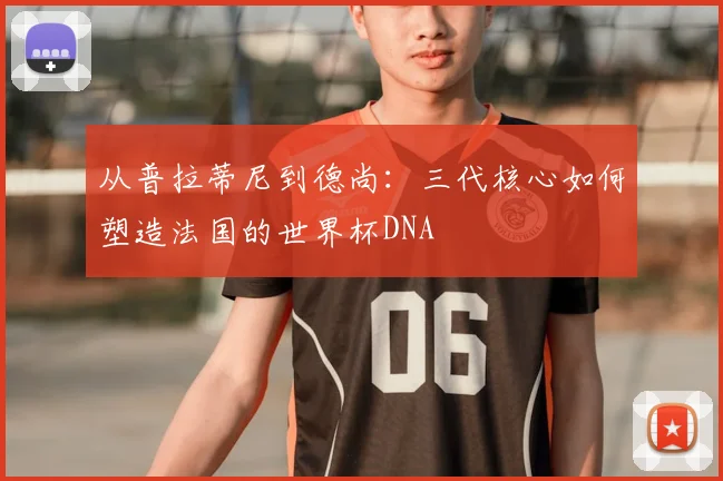 从普拉蒂尼到德尚：三代核心如何塑造法国的世界杯DNA