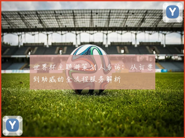 世界杯主题游策划人专访：从订票到助威的全流程服务解析